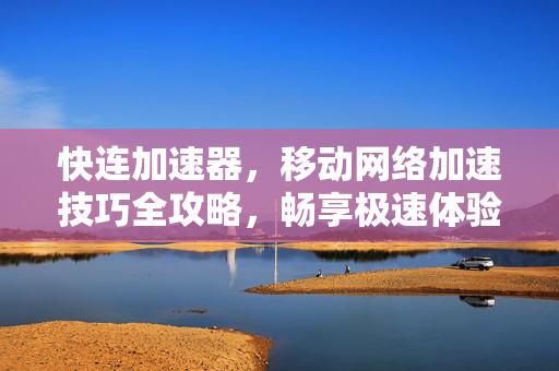 快连加速器，移动网络加速技巧全攻略，畅享极速体验