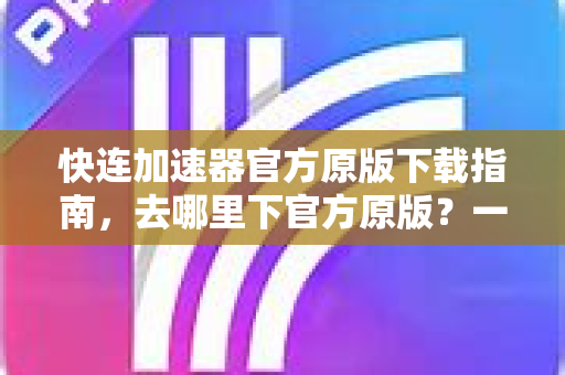 快连加速器官方原版下载指南，去哪里下官方原版？一篇文章帮你避坑