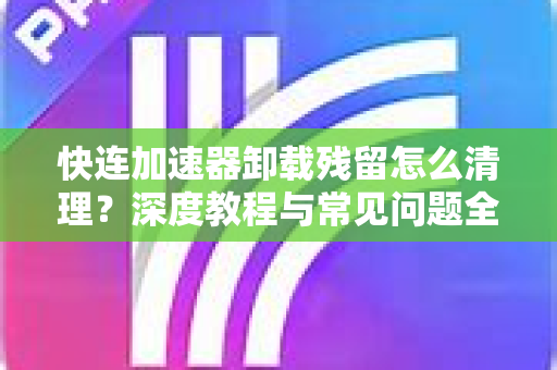快连加速器卸载残留怎么清理？深度教程与常见问题全解析