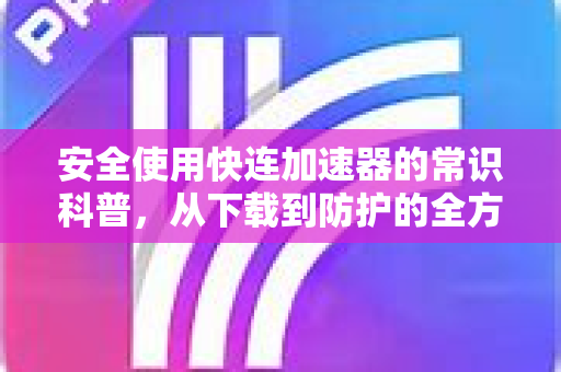 安全使用快连加速器的常识科普，从下载到防护的全方位指南
