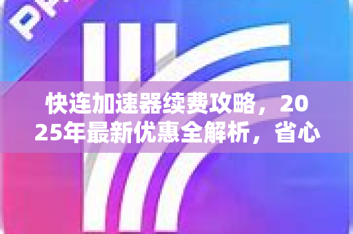 快连加速器续费攻略，2025年最新优惠全解析，省心又省钱