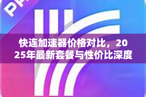 快连加速器价格对比，2025年最新套餐与性价比深度解析